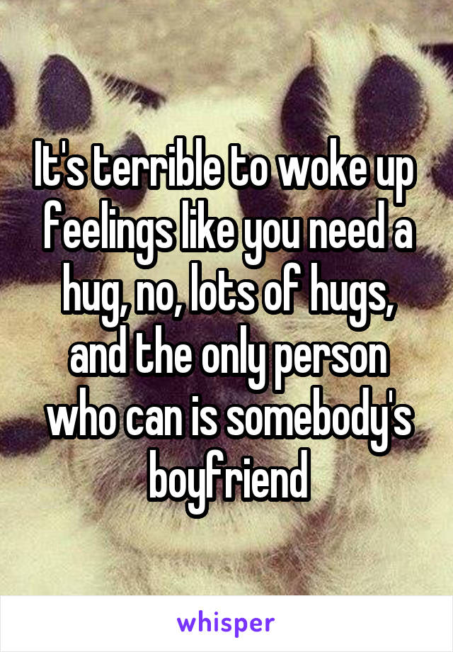 It's terrible to woke up  feelings like you need a hug, no, lots of hugs, and the only person who can is somebody's boyfriend