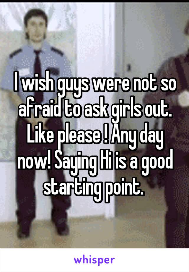 I wish guys were not so afraid to ask girls out. Like please ! Any day now! Saying Hi is a good starting point. 