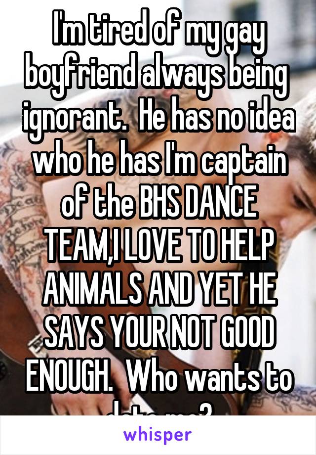 I'm tired of my gay boyfriend always being  ignorant.  He has no idea who he has I'm captain of the BHS DANCE TEAM,I LOVE TO HELP ANIMALS AND YET HE SAYS YOUR NOT GOOD ENOUGH.  Who wants to date me?