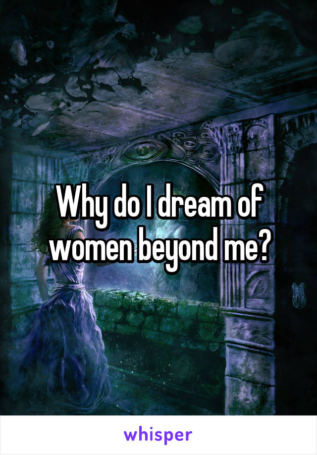 Why do I dream of women beyond me?