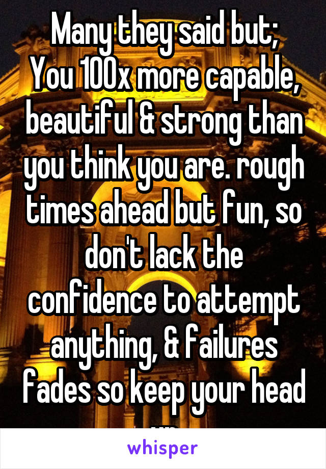 Many they said but;
You 100x more capable, beautiful & strong than you think you are. rough times ahead but fun, so don't lack the confidence to attempt anything, & failures fades so keep your head up