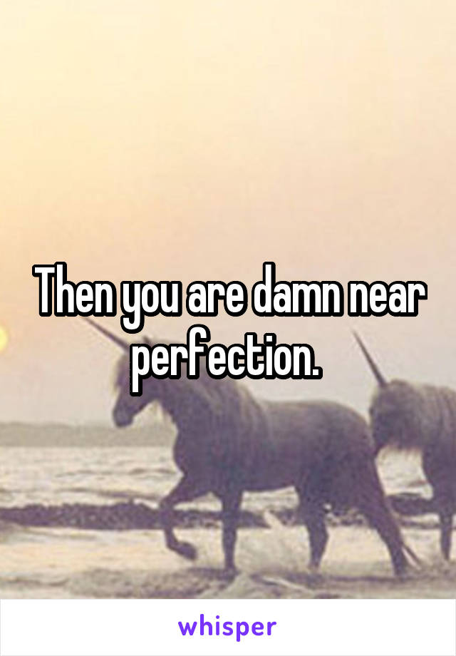 Then you are damn near perfection. 