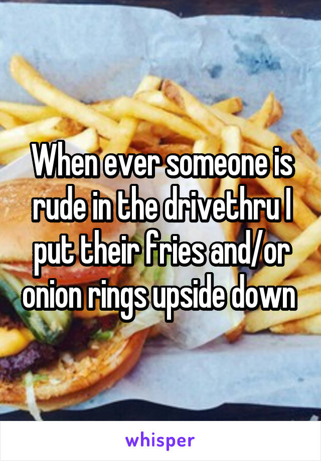 When ever someone is rude in the drivethru I put their fries and/or onion rings upside down 