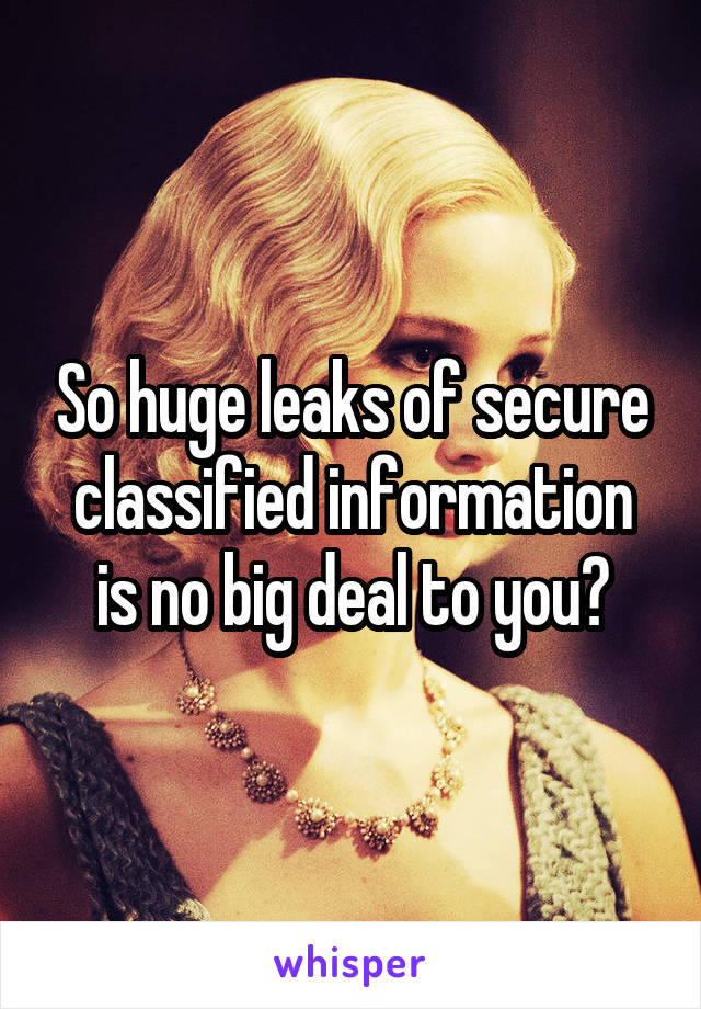 So huge leaks of secure classified information is no big deal to you?