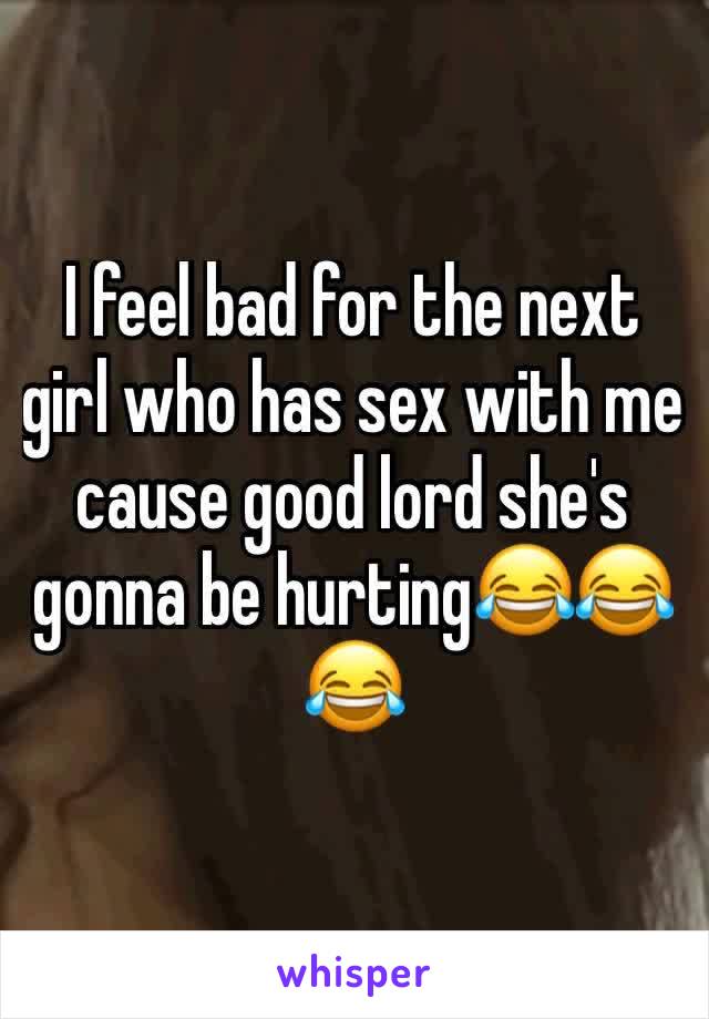 I feel bad for the next girl who has sex with me cause good lord she's gonna be hurting😂😂😂