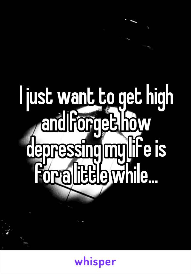 I just want to get high and forget how depressing my life is for a little while...