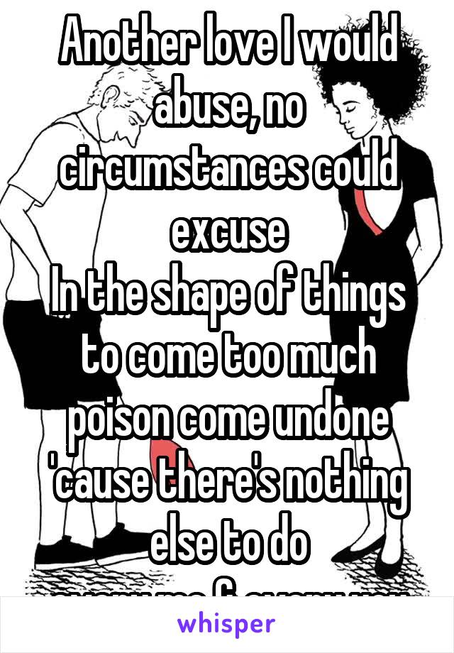 Another love I would abuse, no circumstances could excuse
In the shape of things to come too much poison come undone
'cause there's nothing else to do
every me & every you