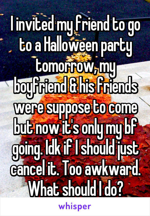 I invited my friend to go to a Halloween party tomorrow, my boyfriend & his friends were suppose to come but now it's only my bf going. Idk if I should just cancel it. Too awkward. What should I do?