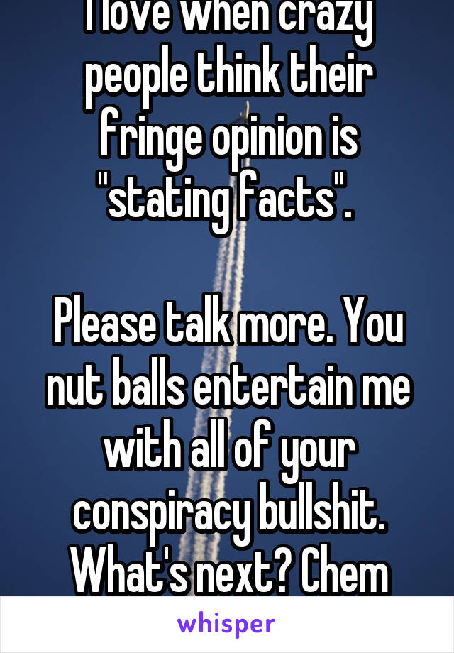 I love when crazy people think their fringe opinion is "stating facts". 

Please talk more. You nut balls entertain me with all of your conspiracy bullshit. What's next? Chem trails or fluoride?