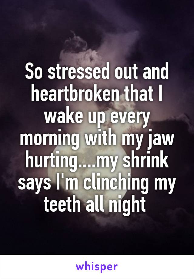 So stressed out and heartbroken that I wake up every morning with my jaw hurting....my shrink says I'm clinching my teeth all night 