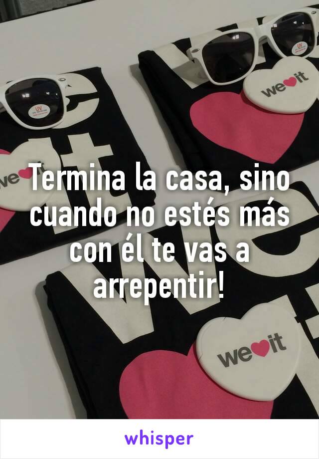 Termina la casa, sino cuando no estés más con él te vas a arrepentir!