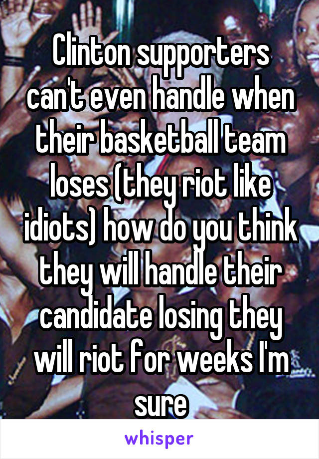 Clinton supporters can't even handle when their basketball team loses (they riot like idiots) how do you think they will handle their candidate losing they will riot for weeks I'm sure