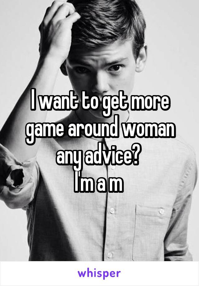 I want to get more game around woman any advice? 
I'm a m 