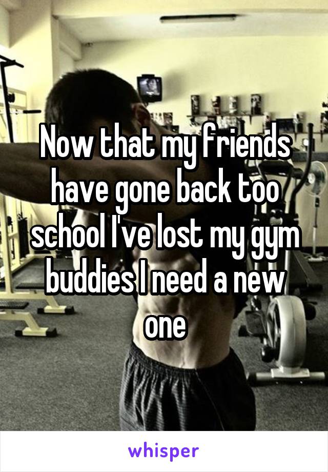 Now that my friends have gone back too school I've lost my gym buddies I need a new one