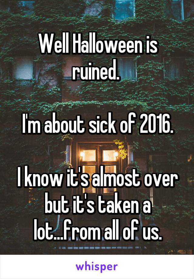 Well Halloween is ruined. 

I'm about sick of 2016.

I know it's almost over but it's taken a lot...from all of us.