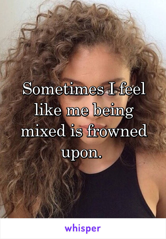 Sometimes I feel like me being mixed is frowned upon. 