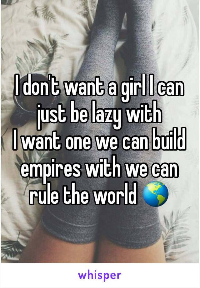 I don't want a girl I can just be lazy with 
I want one we can build empires with we can rule the world 🌎 