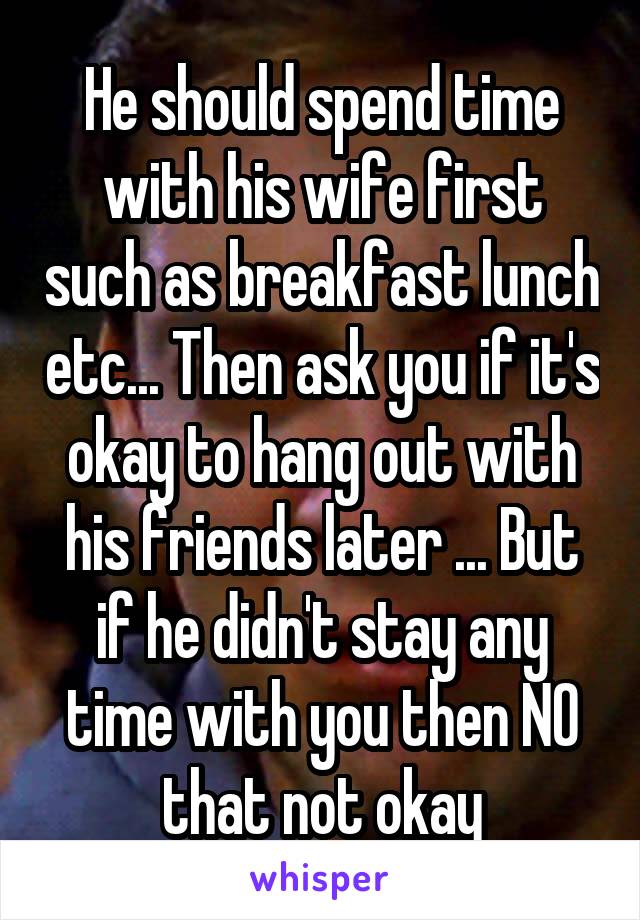 He should spend time with his wife first such as breakfast lunch etc... Then ask you if it's okay to hang out with his friends later ... But if he didn't stay any time with you then NO that not okay