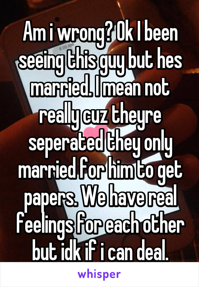 Am i wrong? Ok I been seeing this guy but hes married. I mean not really cuz theyre seperated they only married for him to get papers. We have real feelings for each other but idk if i can deal.