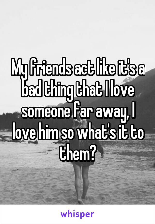 My friends act like it's a bad thing that I love someone far away, I love him so what's it to them?