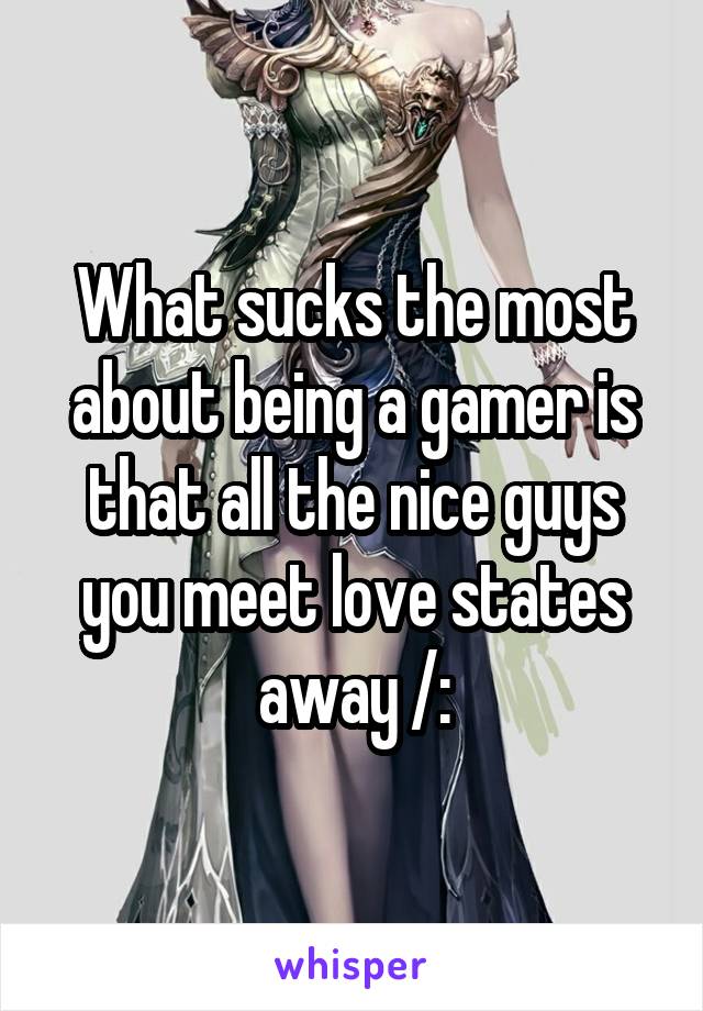 What sucks the most about being a gamer is that all the nice guys you meet love states away /: