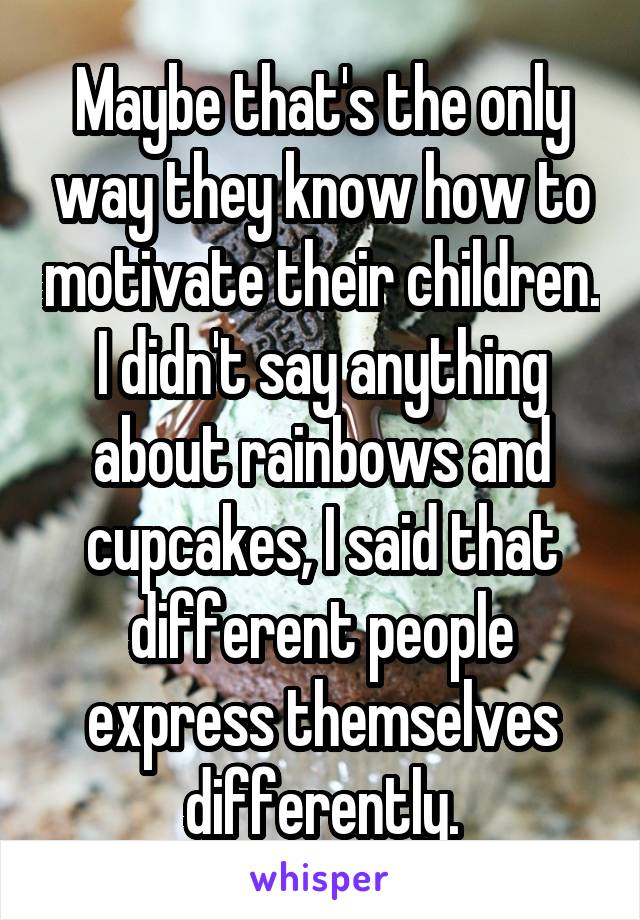 Maybe that's the only way they know how to motivate their children. I didn't say anything about rainbows and cupcakes, I said that different people express themselves differently.