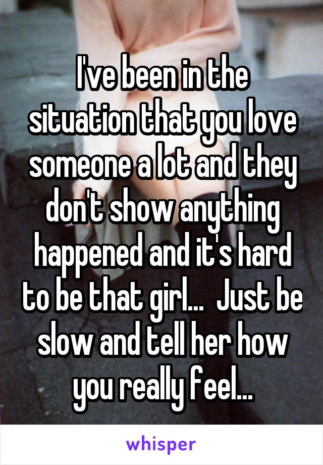 I've been in the situation that you love someone a lot and they don't show anything happened and it's hard to be that girl...  Just be slow and tell her how you really feel...