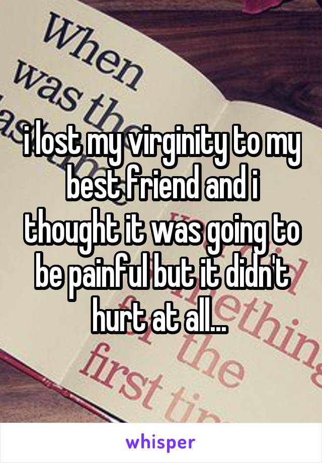 i lost my virginity to my best friend and i thought it was going to be painful but it didn't hurt at all... 