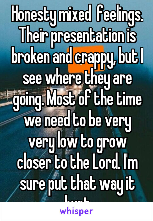 Honesty mixed  feelings. Their presentation is broken and crappy, but I see where they are going. Most of the time we need to be very very low to grow closer to the Lord. I'm sure put that way it hurt