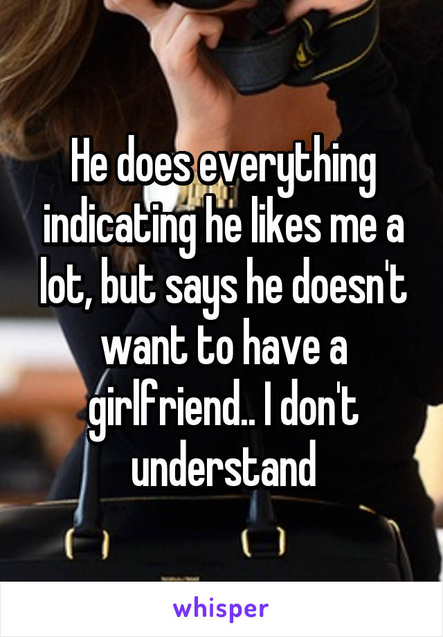 He does everything indicating he likes me a lot, but says he doesn't want to have a girlfriend.. I don't understand