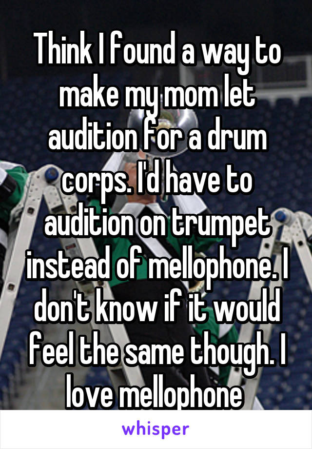 Think I found a way to make my mom let audition for a drum corps. I'd have to audition on trumpet instead of mellophone. I don't know if it would feel the same though. I love mellophone 