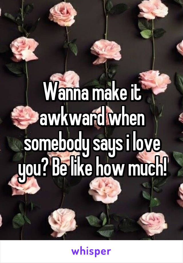 Wanna make it awkward when somebody says i love you? Be like how much!