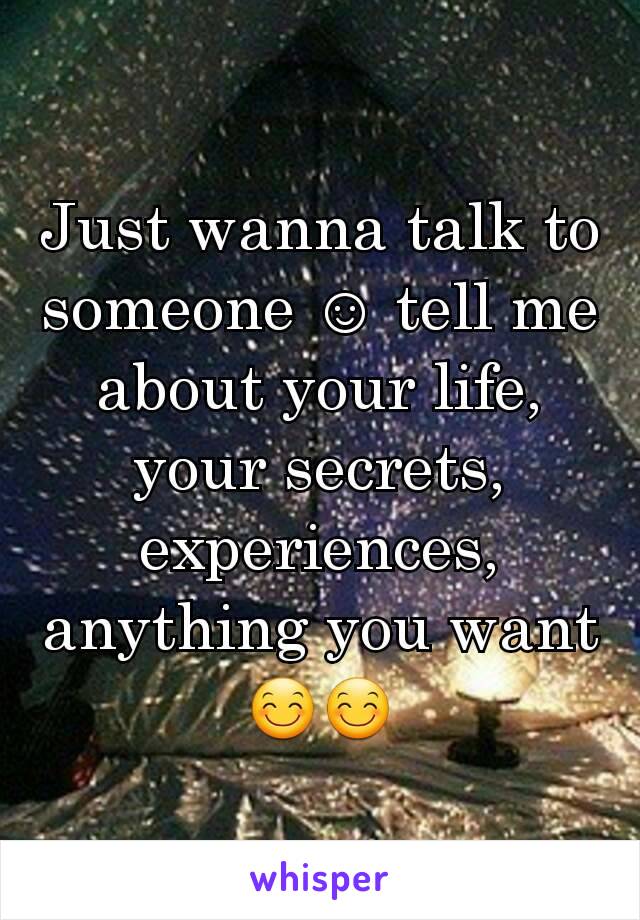 Just wanna talk to someone ☺ tell me about your life, your secrets, experiences, anything you want 😊😊