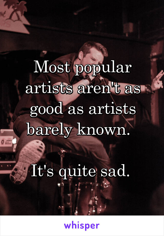 Most popular artists aren't as good as artists barely known.  

It's quite sad. 