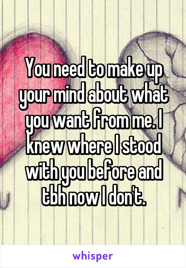 You need to make up your mind about what you want from me. I knew where I stood with you before and tbh now I don't.