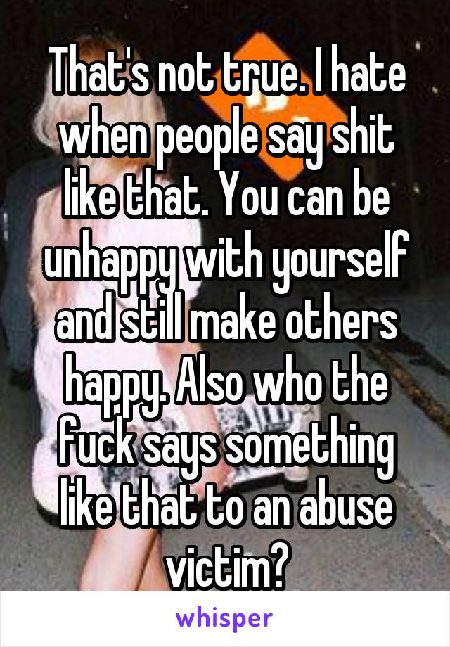 That's not true. I hate when people say shit like that. You can be unhappy with yourself and still make others happy. Also who the fuck says something like that to an abuse victim?