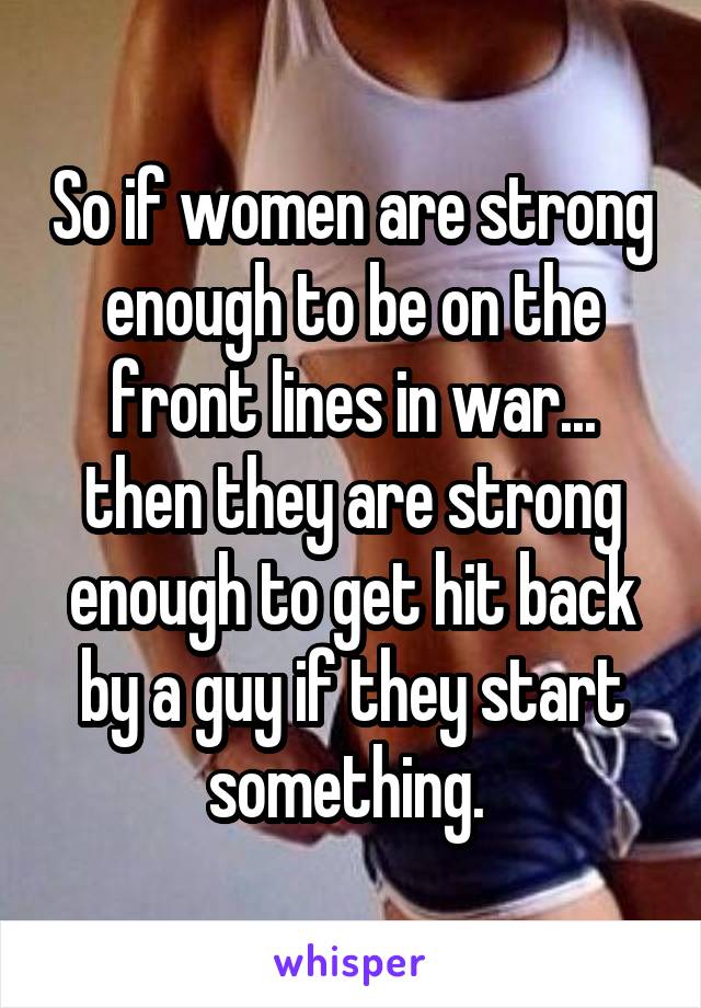 So if women are strong enough to be on the front lines in war... then they are strong enough to get hit back by a guy if they start something. 