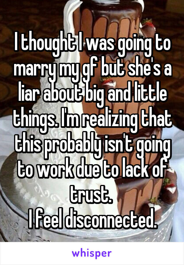 I thought I was going to marry my gf but she's a liar about big and little things. I'm realizing that this probably isn't going to work due to lack of trust. 
I feel disconnected.