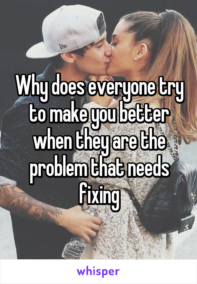 Why does everyone try to make you better when they are the problem that needs fixing