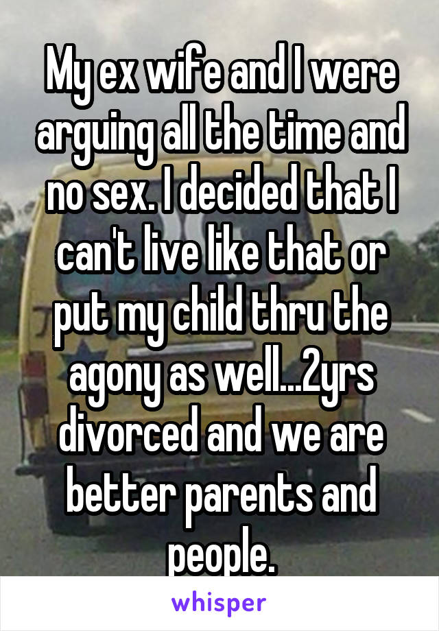 My ex wife and I were arguing all the time and no sex. I decided that I can't live like that or put my child thru the agony as well...2yrs divorced and we are better parents and people.