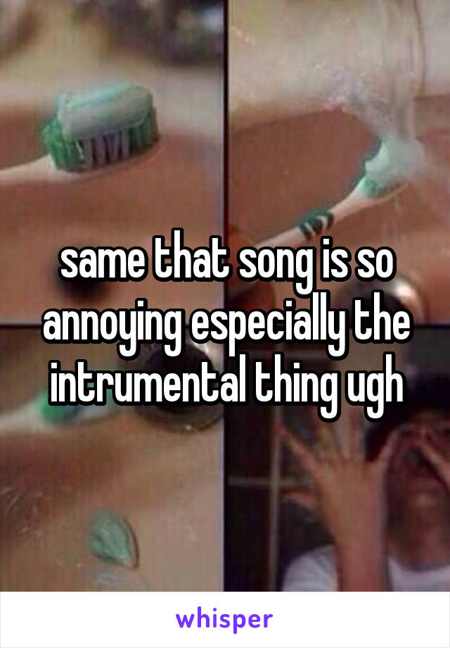 same that song is so annoying especially the intrumental thing ugh