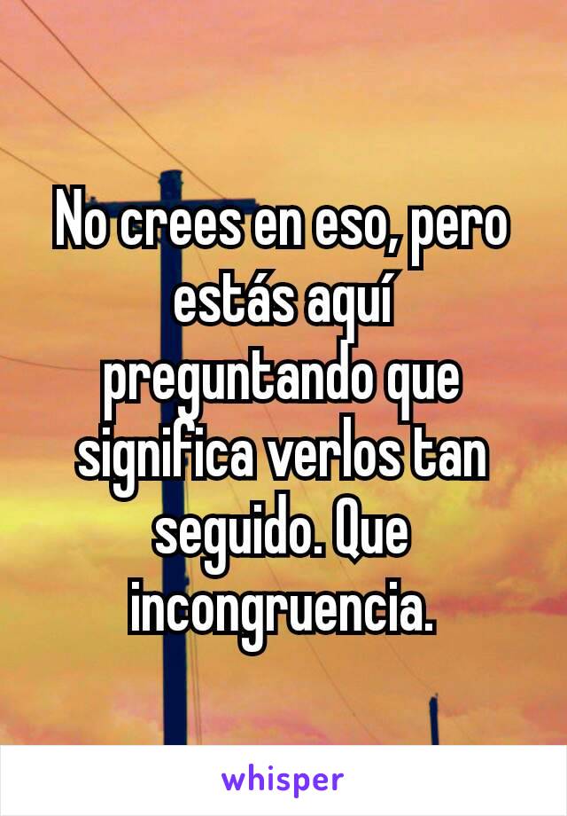 No crees en eso, pero estás aquí preguntando que significa verlos tan seguido. Que incongruencia.