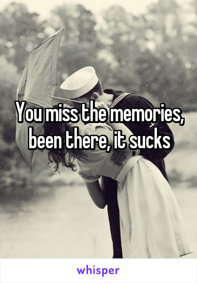 You miss the memories, been there, it sucks

