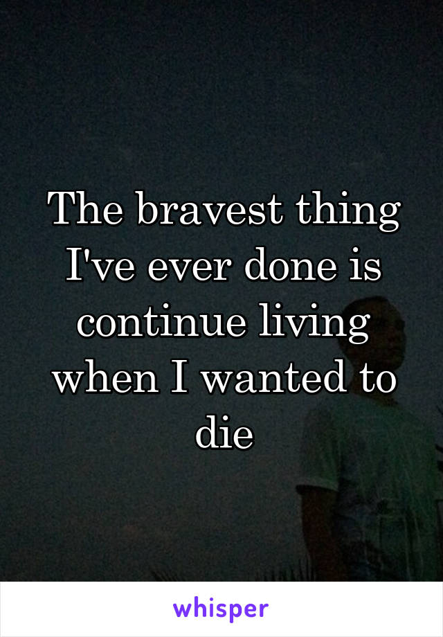 The bravest thing I've ever done is continue living when I wanted to die