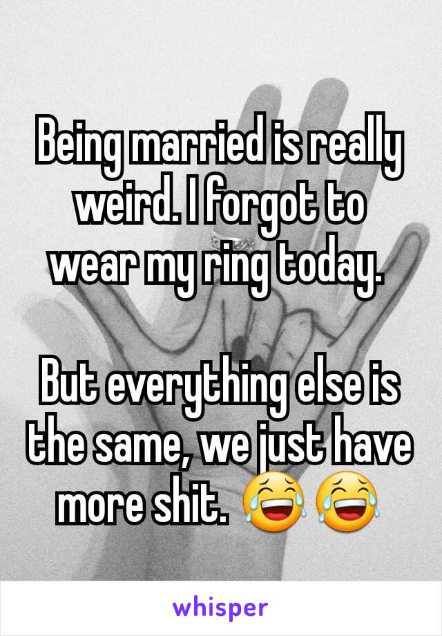 Being married is really weird. I forgot to wear my ring today. 

But everything else is the same, we just have more shit. 😂😂