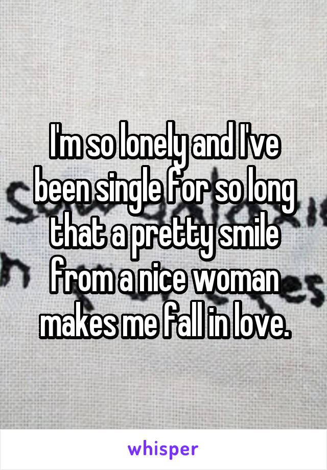 I'm so lonely and I've been single for so long that a pretty smile from a nice woman makes me fall in love.