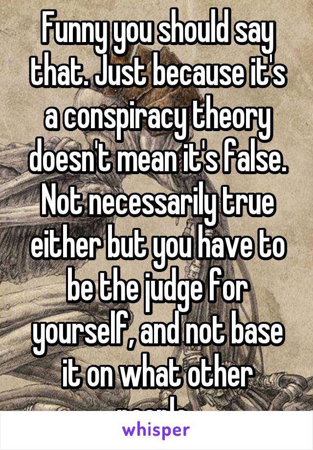 Funny you should say that. Just because it's a conspiracy theory doesn't mean it's false. Not necessarily true either but you have to be the judge for yourself, and not base it on what other people..