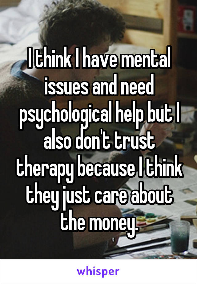 I think I have mental issues and need psychological help but I also don't trust therapy because I think they just care about the money.