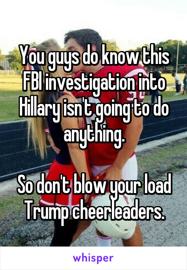 You guys do know this FBI investigation into Hillary isn't going to do anything.

So don't blow your load Trump cheerleaders.