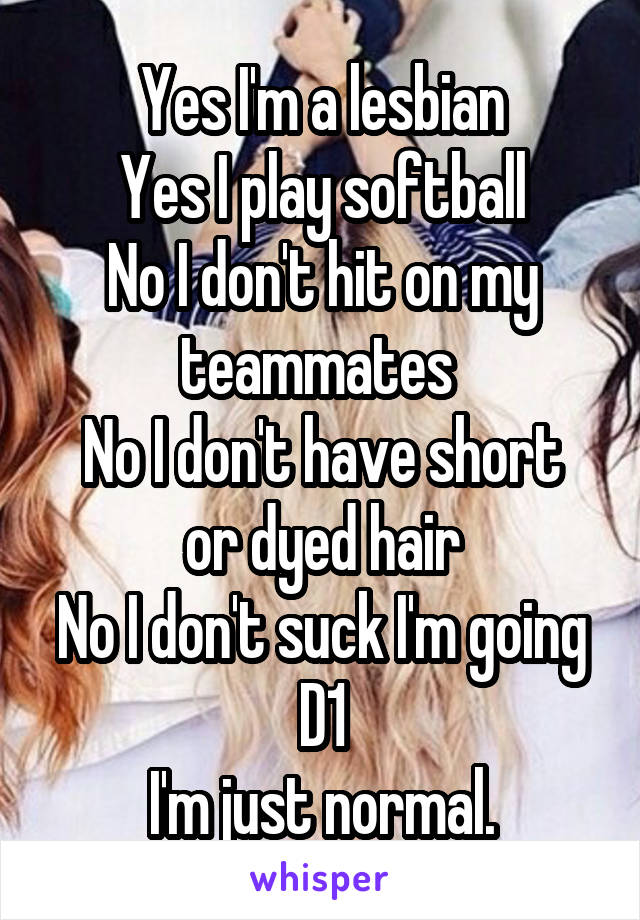 Yes I'm a lesbian
Yes I play softball
No I don't hit on my teammates 
No I don't have short or dyed hair
No I don't suck I'm going D1
I'm just normal.